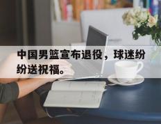 开云网页-中国男篮宣布退役，球迷纷纷送祝福。