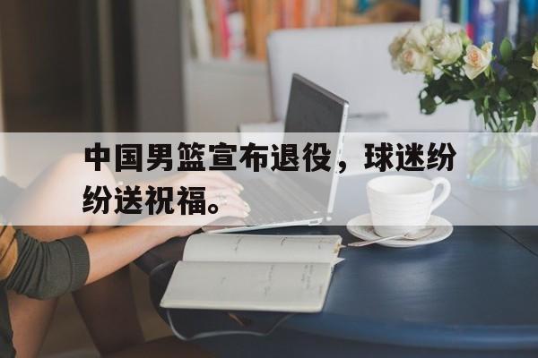开云网页-中国男篮宣布退役，球迷纷纷送祝福。