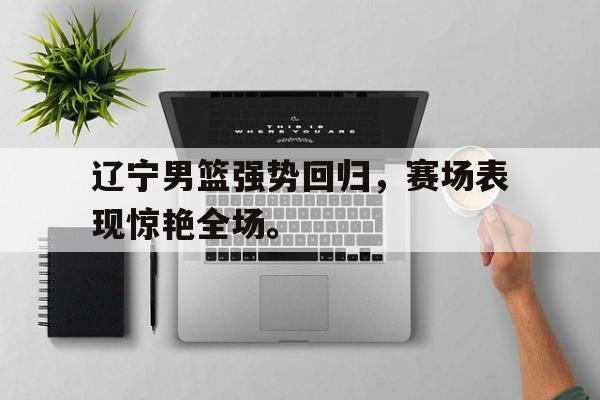 开云网页-辽宁男篮强势回归，赛场表现惊艳全场。