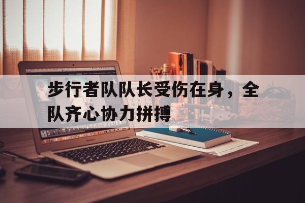开云网页-步行者队队长受伤在身，全队齐心协力拼搏