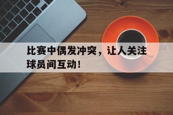开云网页-比赛中偶发冲突，让人关注球员间互动！