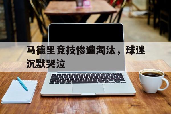 开云网页-马德里竞技惨遭淘汰，球迷沉默哭泣